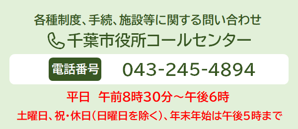 各種制度、手続、施設等に関する問い合わせ 千葉市役所コールセンター 電話番号 043-245-4894　年中無休　午前8時30分～午後9時　土日休日・年末年始は午後5時まで