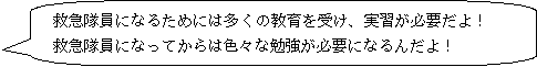 救急隊員になるためには多くの教育を受け、実習が必要だよ！救急隊員になってからは色々な勉強が必要になるんだよ！