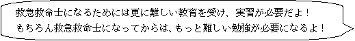 救急救命士になるためには更に難しい教育を受け、実習が必要だよ！もちろん救急救命士になってからは、もっと難しい勉強が必要になるよ！